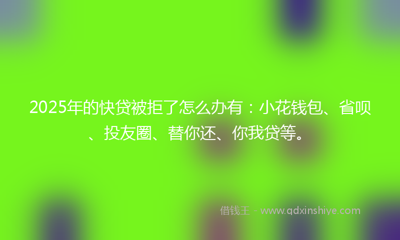 2025年的快贷被拒了怎么办有：小花钱包、省呗、投友圈、替你还、你我贷等。