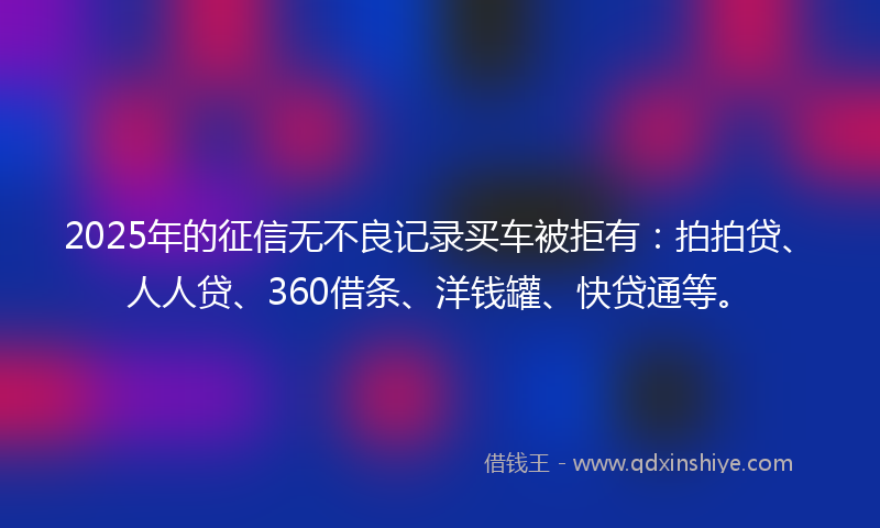 2025年的征信无不良记录买车被拒有：拍拍贷、人人贷、360借条、洋钱罐、快贷通等。