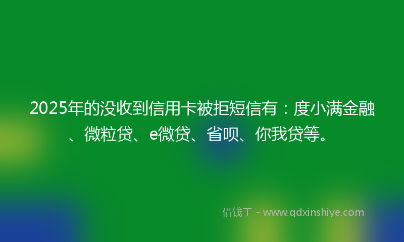 2025年的没收到信用卡被拒短信有：度小满金融、微粒贷、e微贷、省呗、你我贷等。