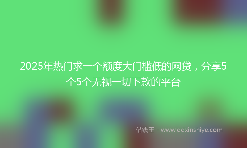 2025年热门求一个额度大门槛低的网贷，分享5个5个无视一切下款的平台