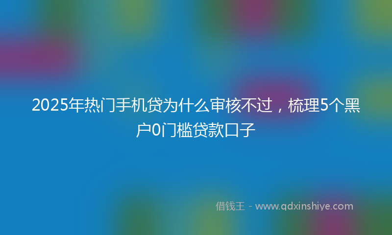 2025年热门手机贷为什么审核不过，梳理5个黑户0门槛贷款口子