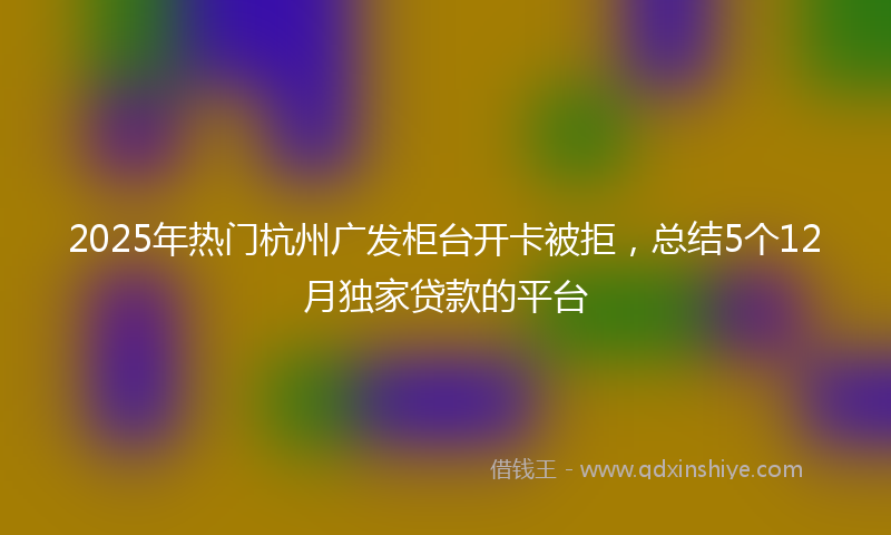 2025年热门杭州广发柜台开卡被拒，总结5个12月独家贷款的平台