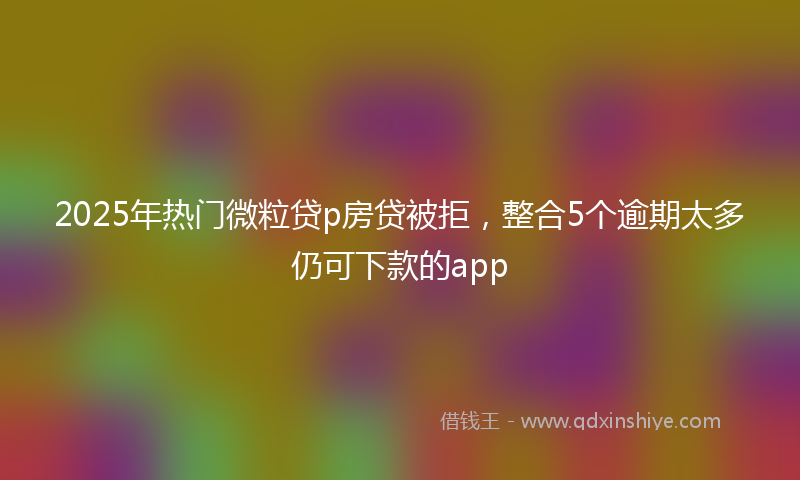 2025年热门微粒贷p房贷被拒，整合5个逾期太多仍可下款的app