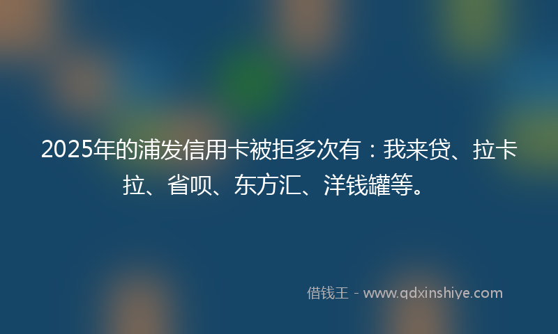 2025年的浦发信用卡被拒多次有：我来贷、拉卡拉、省呗、东方汇、洋钱罐等。