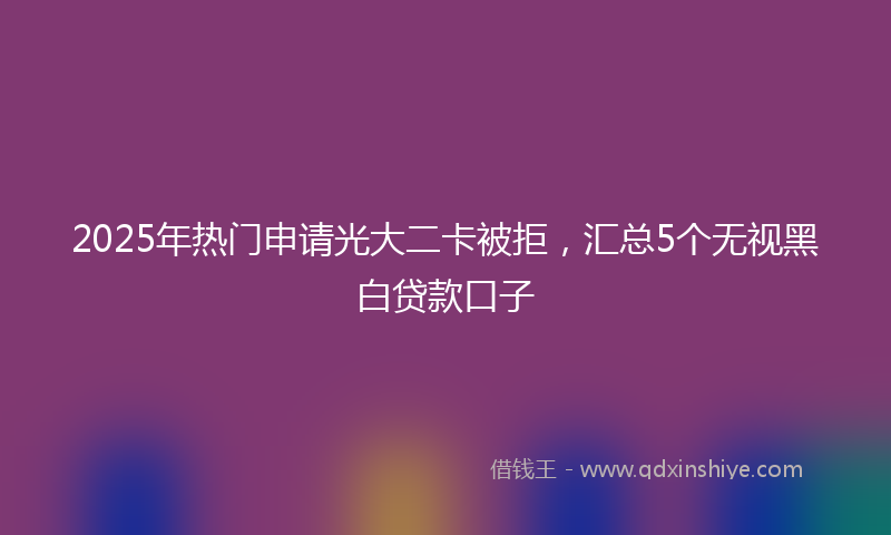 2025年热门申请光大二卡被拒，汇总5个无视黑白贷款口子