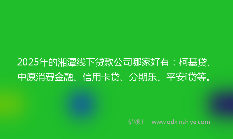2025年的湘潭线下贷款公司哪家好有：柯基贷、中原消费金融、信用卡贷、分期乐、平安i贷等。