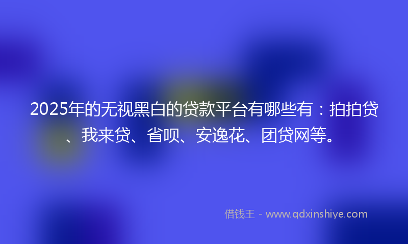 2025年的无视黑白的贷款平台有哪些有：拍拍贷、我来贷、省呗、安逸花、团贷网等。