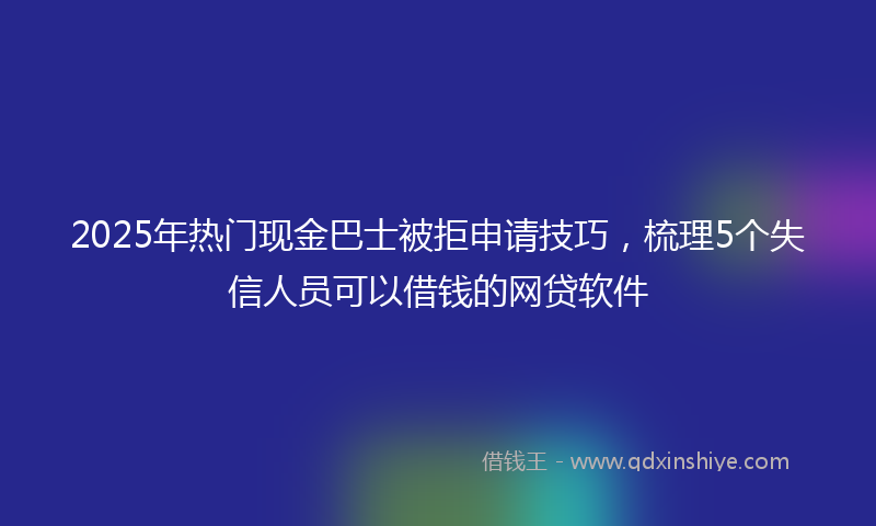 2025年热门现金巴士被拒申请技巧，梳理5个失信人员可以借钱的网贷软件