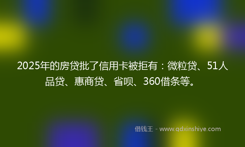 2025年的房贷批了信用卡被拒有：微粒贷、51人品贷、惠商贷、省呗、360借条等。