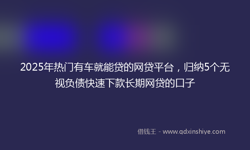 2025年热门有车就能贷的网贷平台，归纳5个无视负债快速下款长期网贷的口子