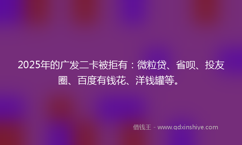 2025年的广发二卡被拒有：微粒贷、省呗、投友圈、百度有钱花、洋钱罐等。