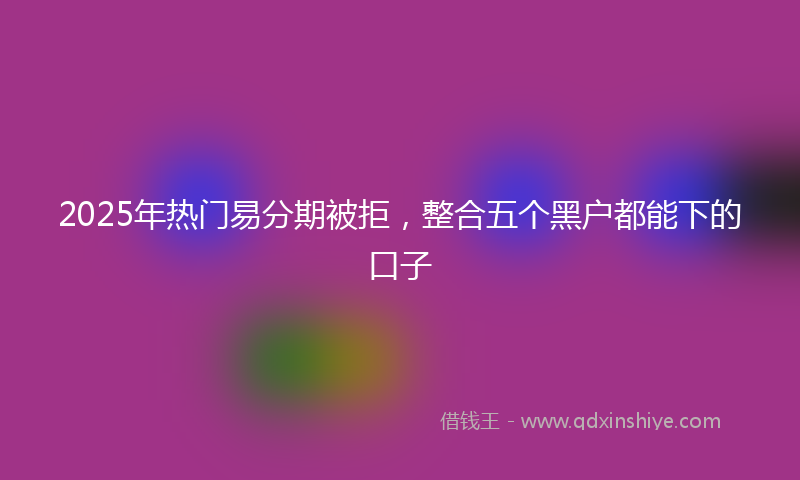 2025年热门易分期被拒，整合五个黑户都能下的口子