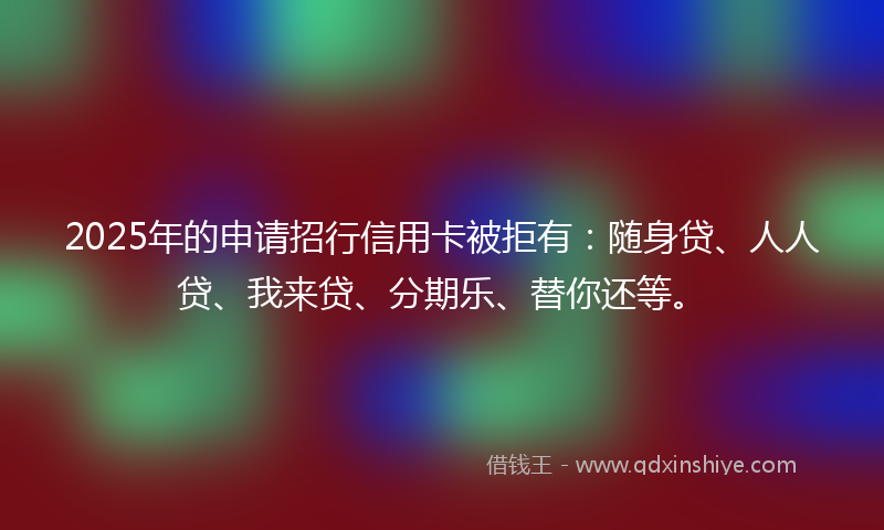 2025年的申请招行信用卡被拒有：随身贷、人人贷、我来贷、分期乐、替你还等。