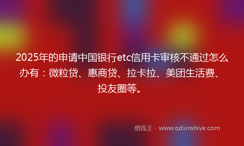 2025年的申请中国银行etc信用卡审核不通过怎么办有：微粒贷、惠商贷、拉卡拉、美团生活费、投友圈等。
