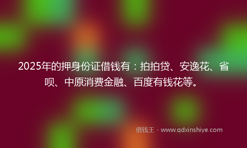 2025年的押身份证借钱有：拍拍贷、安逸花、省呗、中原消费金融、百度有钱花等。