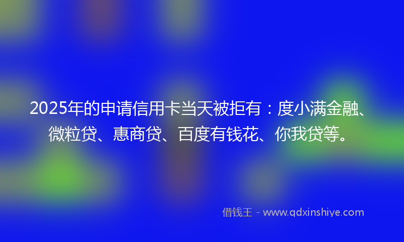 2025年的申请信用卡当天被拒有：度小满金融、微粒贷、惠商贷、百度有钱花、你我贷等。
