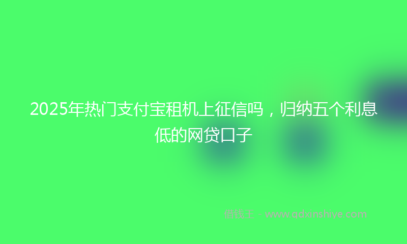 2025年热门支付宝租机上征信吗，归纳五个利息低的网贷口子