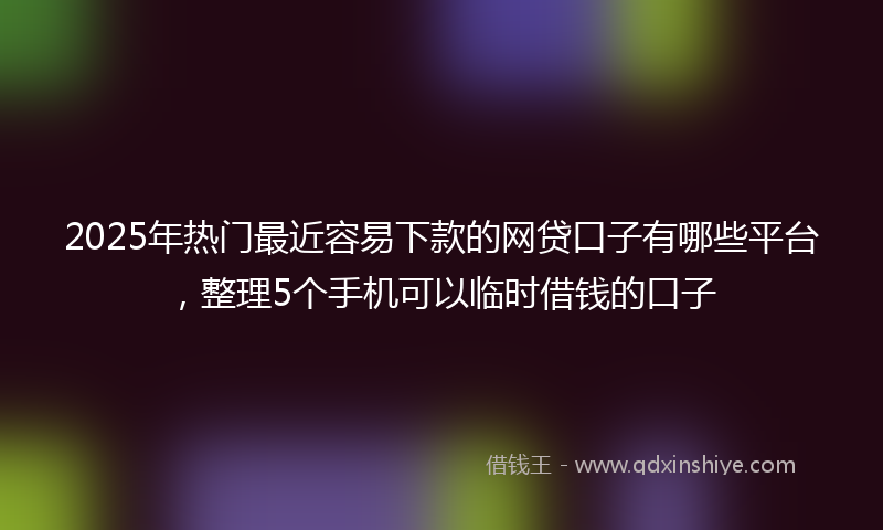 2025年热门最近容易下款的网贷口子有哪些平台，整理5个手机可以临时借钱的口子
