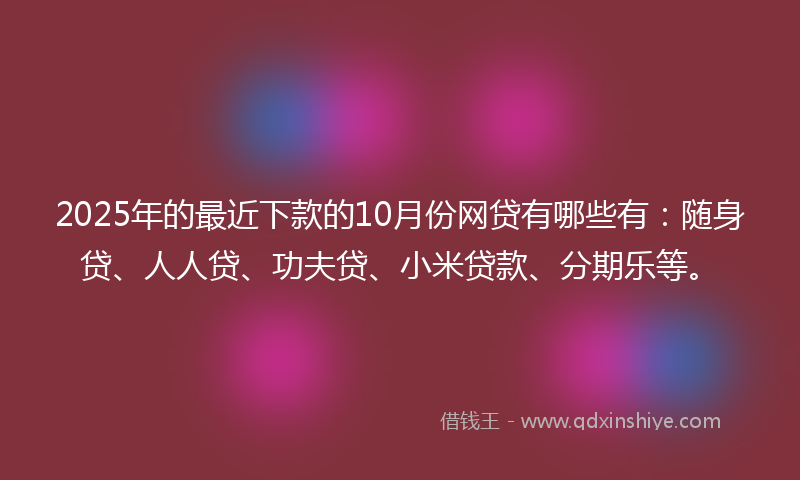 2025年的最近下款的10月份网贷有哪些有：随身贷、人人贷、功夫贷、小米贷款、分期乐等。