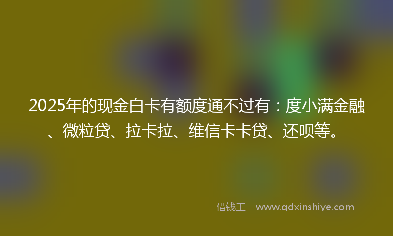 2025年的现金白卡有额度通不过有：度小满金融、微粒贷、拉卡拉、维信卡卡贷、还呗等。