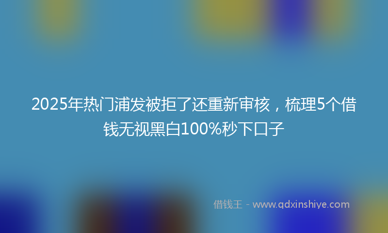 2025年热门浦发被拒了还重新审核，梳理5个借钱无视黑白100%秒下口子