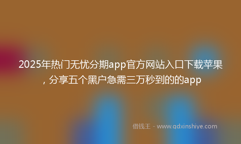 2025年热门无忧分期app官方网站入口下载苹果，分享五个黑户急需三万秒到的的app