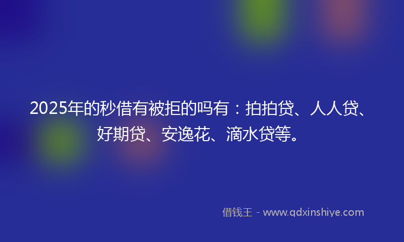 2025年的秒借有被拒的吗有：拍拍贷、人人贷、好期贷、安逸花、滴水贷等。