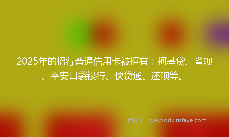 2025年的招行普通信用卡被拒有：柯基贷、省呗、平安口袋银行、快贷通、还呗等。