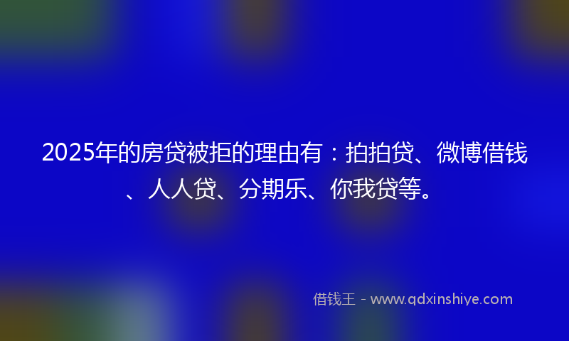 2025年的房贷被拒的理由有：拍拍贷、微博借钱、人人贷、分期乐、你我贷等。