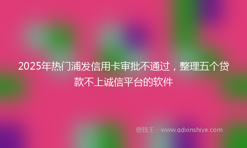 2025年热门浦发信用卡审批不通过，整理五个贷款不上诚信平台的软件
