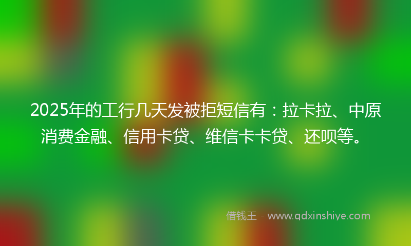2025年的工行几天发被拒短信有：拉卡拉、中原消费金融、信用卡贷、维信卡卡贷、还呗等。