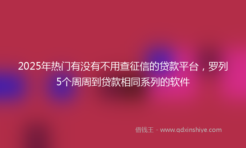 2025年热门有没有不用查征信的贷款平台，罗列5个周周到贷款相同系列的软件