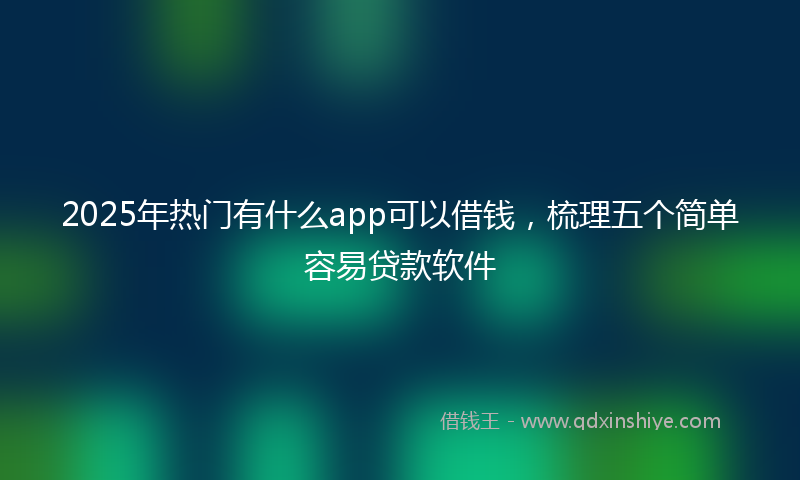 2025年热门有什么app可以借钱，梳理五个简单容易贷款软件
