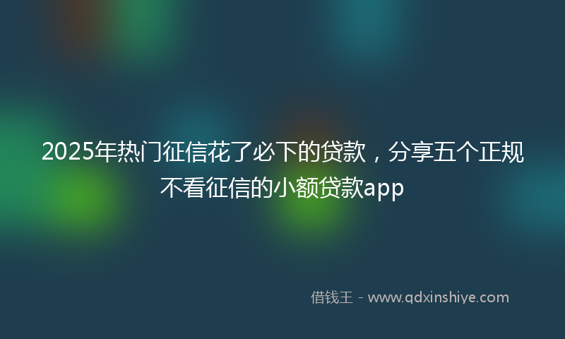 2025年热门征信花了必下的贷款，分享五个正规不看征信的小额贷款app