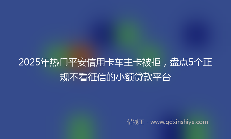 2025年热门平安信用卡车主卡被拒，盘点5个正规不看征信的小额贷款平台