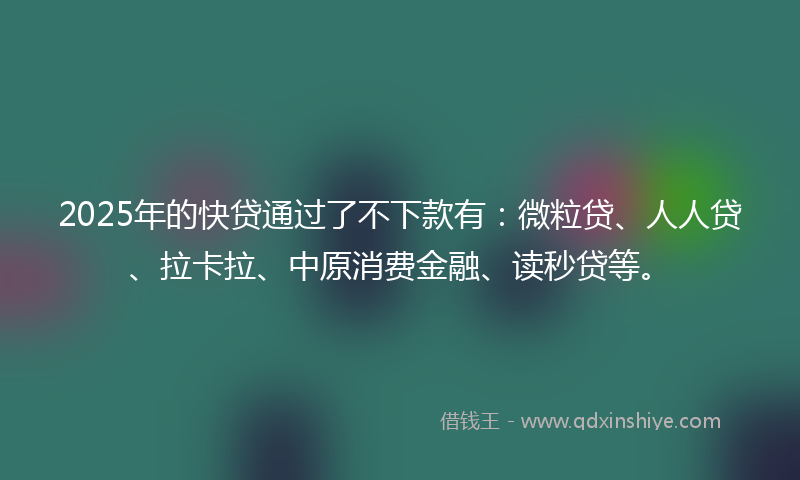 2025年的快贷通过了不下款有:微粒贷、人人贷、拉卡拉、中原消费金融、读秒贷等。