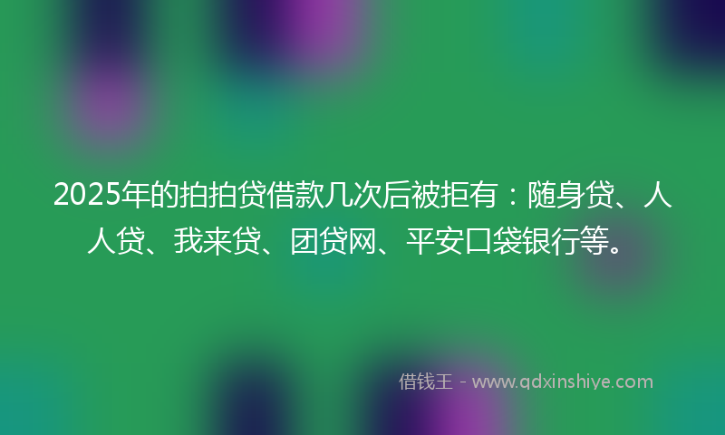 2025年的拍拍贷借款几次后被拒有：随身贷、人人贷、我来贷、团贷网、平安口袋银行等。