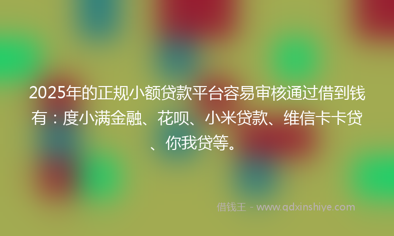 2025年的正规小额贷款平台容易审核通过借到钱有：度小满金融、花呗、小米贷款、维信卡卡贷、你我贷等。