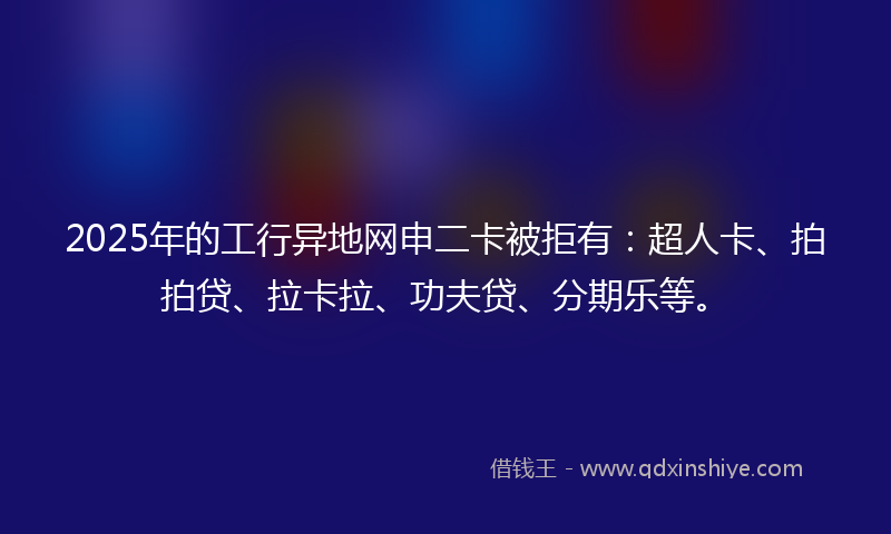 2025年的工行异地网申二卡被拒有：超人卡、拍拍贷、拉卡拉、功夫贷、分期乐等。