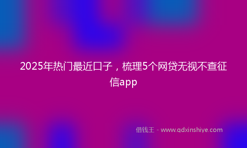 2025年热门最近口子，梳理5个网贷无视不查征信app