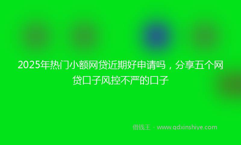 2025年热门小额网贷近期好申请吗，分享五个网贷口子风控不严的口子