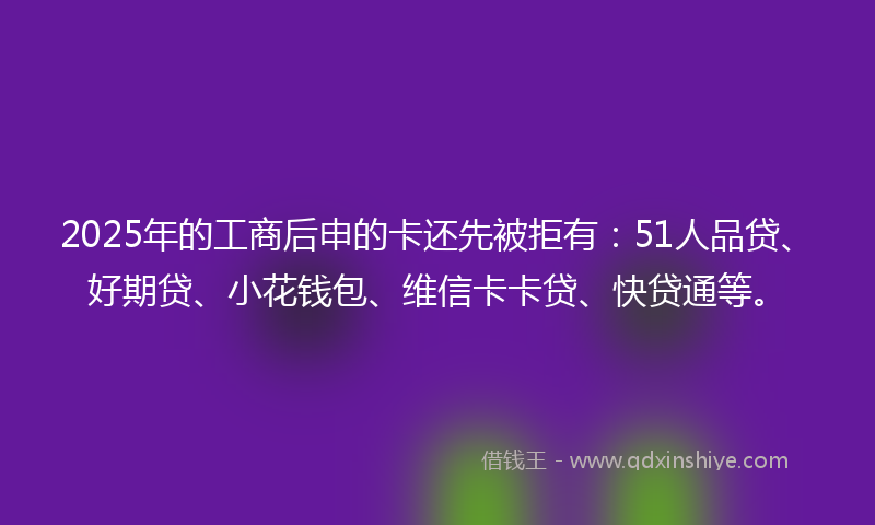 2025年的工商后申的卡还先被拒有：51人品贷、好期贷、小花钱包、维信卡卡贷、快贷通等。