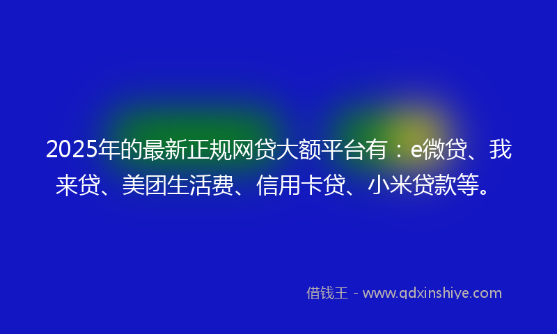 2025年的最新正规网贷大额平台有：e微贷、我来贷、美团生活费、信用卡贷、小米贷款等。