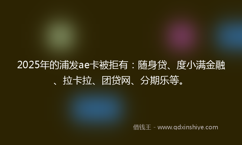 2025年的浦发ae卡被拒有：随身贷、度小满金融、拉卡拉、团贷网、分期乐等。