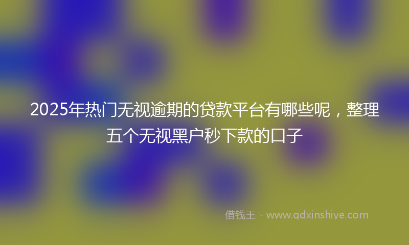 2025年热门无视逾期的贷款平台有哪些呢，整理五个无视黑户秒下款的口子