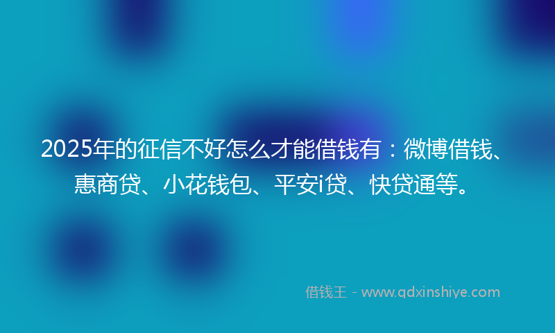 2025年的征信不好怎么才能借钱有：微博借钱、惠商贷、小花钱包、平安i贷、快贷通等。