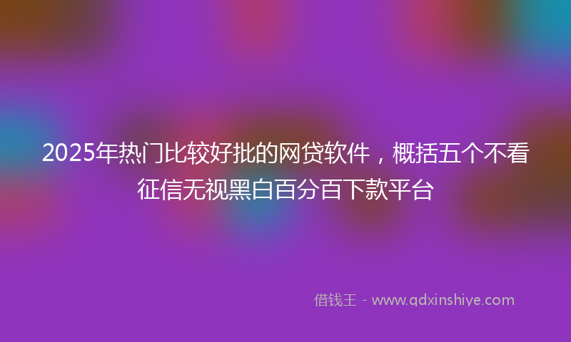 2025年热门比较好批的网贷软件，概括五个不看征信无视黑白百分百下款平台