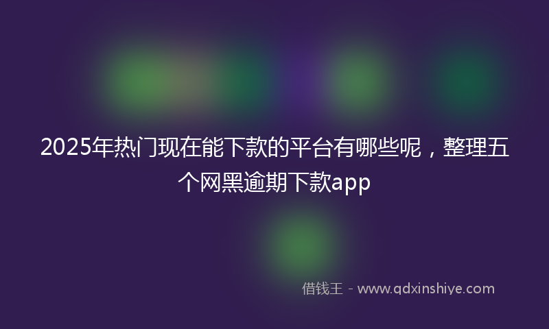 2025年热门现在能下款的平台有哪些呢，整理五个网黑逾期下款app