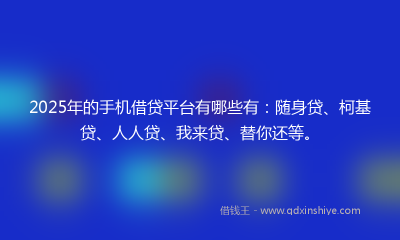 2025年的手机借贷平台有哪些有：随身贷、柯基贷、人人贷、我来贷、替你还等。