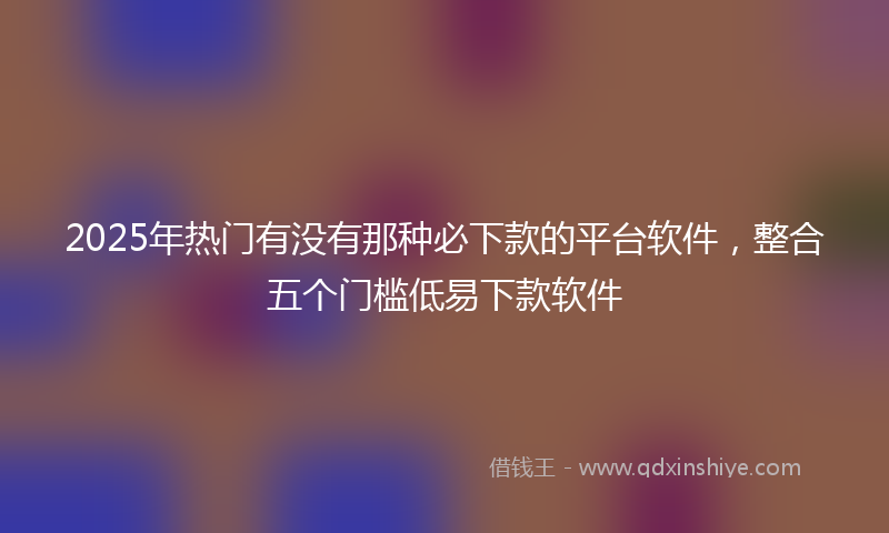 2025年热门有没有那种必下款的平台软件，整合五个门槛低易下款软件
